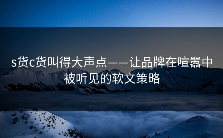 s货c货叫得大声点——让品牌在喧嚣中被听见的软文策略