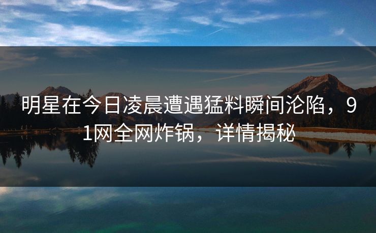 明星在今日凌晨遭遇猛料瞬间沦陷，91网全网炸锅，详情揭秘