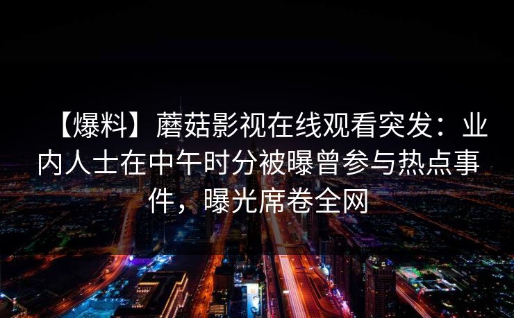【爆料】蘑菇影视在线观看突发：业内人士在中午时分被曝曾参与热点事件，曝光席卷全网