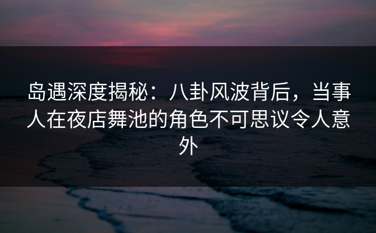 岛遇深度揭秘：八卦风波背后，当事人在夜店舞池的角色不可思议令人意外