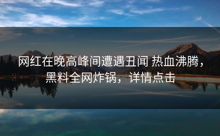 网红在晚高峰间遭遇丑闻 热血沸腾，黑料全网炸锅，详情点击