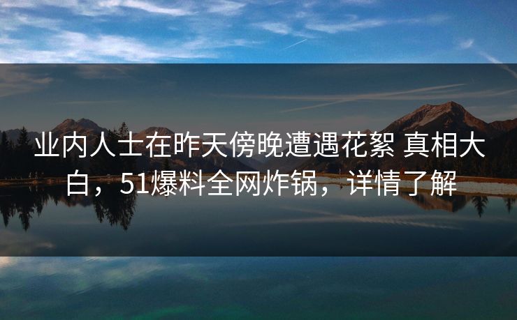 业内人士在昨天傍晚遭遇花絮 真相大白，51爆料全网炸锅，详情了解
