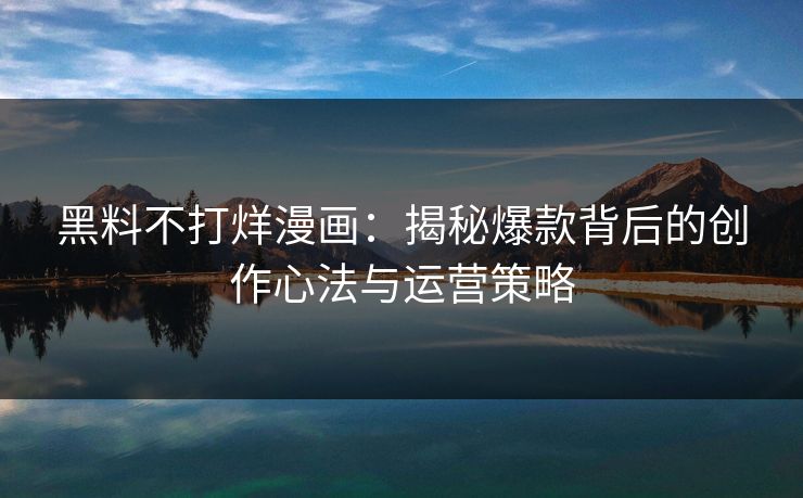 黑料不打烊漫画：揭秘爆款背后的创作心法与运营策略