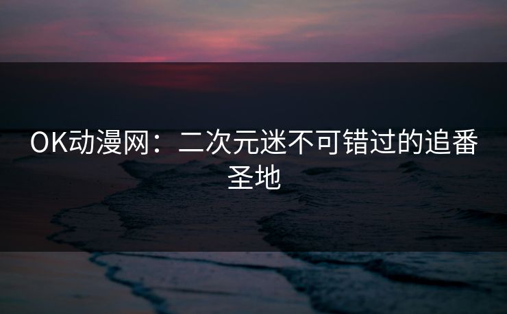 OK动漫网：二次元迷不可错过的追番圣地