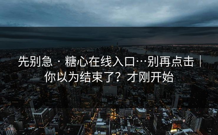先别急 · 糖心在线入口…别再点击｜你以为结束了？才刚开始