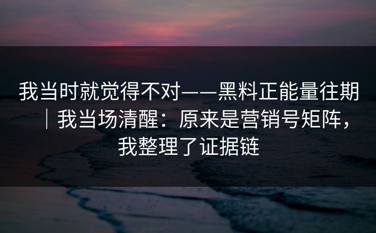 我当时就觉得不对——黑料正能量往期｜我当场清醒：原来是营销号矩阵，我整理了证据链