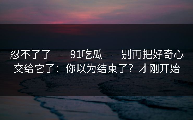 忍不了了——91吃瓜——别再把好奇心交给它了：你以为结束了？才刚开始
