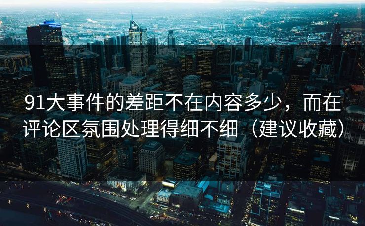 91大事件的差距不在内容多少，而在评论区氛围处理得细不细（建议收藏）