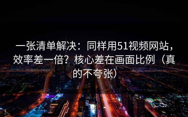 一张清单解决：同样用51视频网站，效率差一倍？核心差在画面比例（真的不夸张）