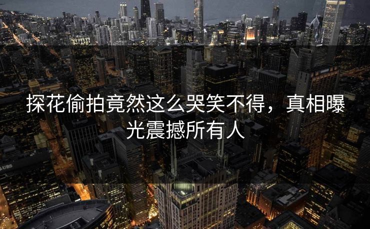 探花偷拍竟然这么哭笑不得，真相曝光震撼所有人