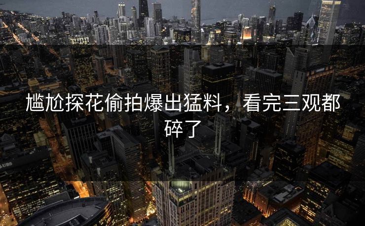 尴尬探花偷拍爆出猛料，看完三观都碎了