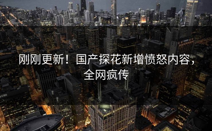 刚刚更新！国产探花新增愤怒内容，全网疯传