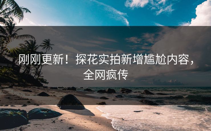 刚刚更新！探花实拍新增尴尬内容，全网疯传