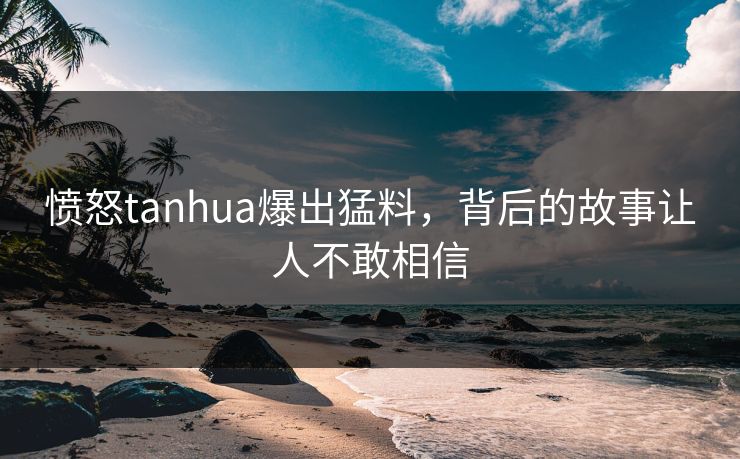 愤怒tanhua爆出猛料，背后的故事让人不敢相信