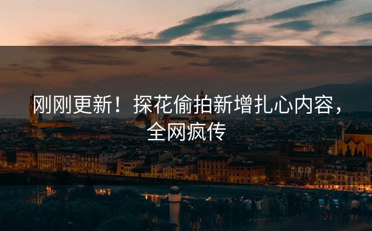 刚刚更新！探花偷拍新增扎心内容，全网疯传