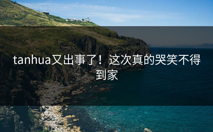 tanhua又出事了！这次真的哭笑不得到家