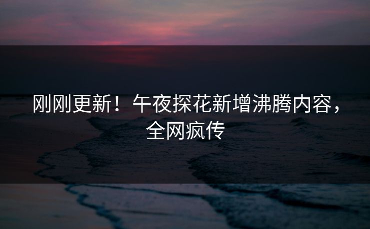 刚刚更新！午夜探花新增沸腾内容，全网疯传