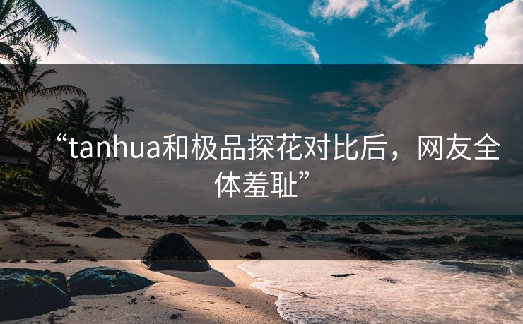 “tanhua和极品探花对比后，网友全体羞耻”