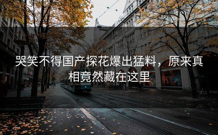 哭笑不得国产探花爆出猛料，原来真相竟然藏在这里