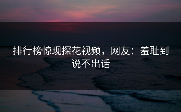 排行榜惊现探花视频，网友：羞耻到说不出话