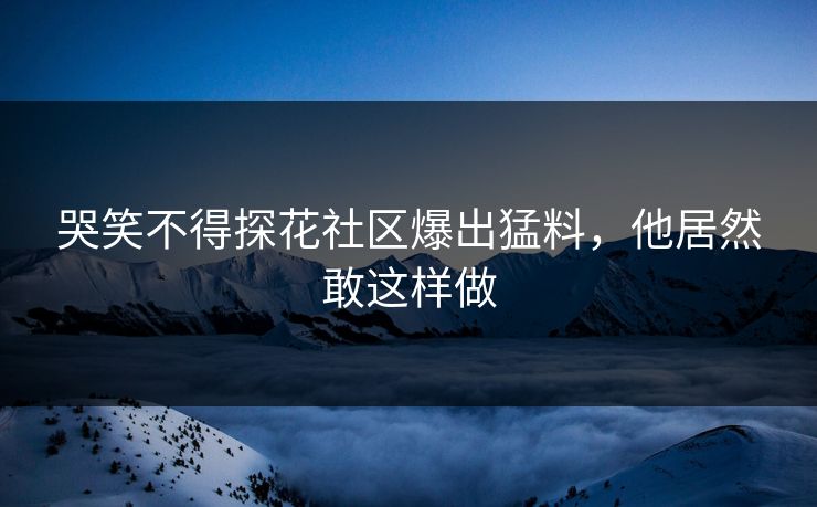 哭笑不得探花社区爆出猛料，他居然敢这样做