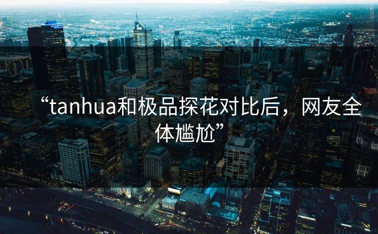 “tanhua和极品探花对比后，网友全体尴尬”