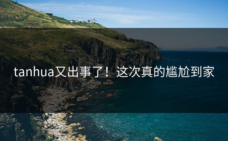 tanhua又出事了！这次真的尴尬到家