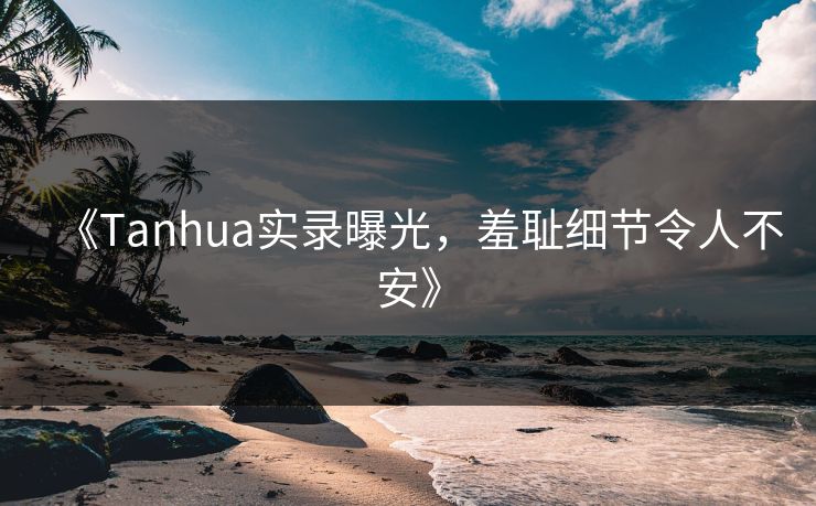 《Tanhua实录曝光，羞耻细节令人不安》