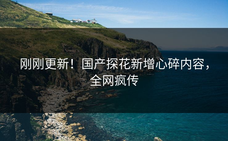 刚刚更新！国产探花新增心碎内容，全网疯传
