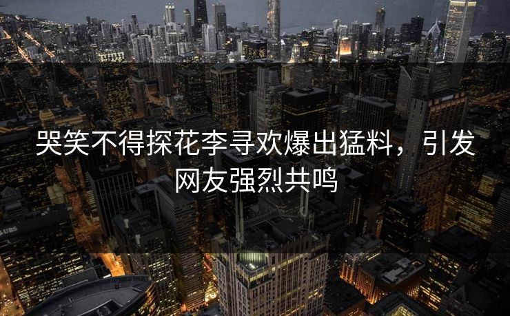 哭笑不得探花李寻欢爆出猛料，引发网友强烈共鸣