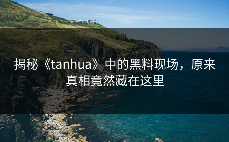 揭秘《tanhua》中的黑料现场，原来真相竟然藏在这里
