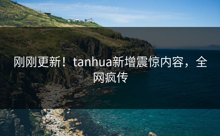 刚刚更新！tanhua新增震惊内容，全网疯传