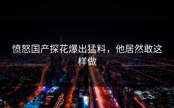 愤怒国产探花爆出猛料，他居然敢这样做