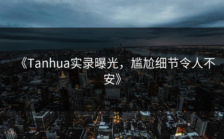 《Tanhua实录曝光，尴尬细节令人不安》