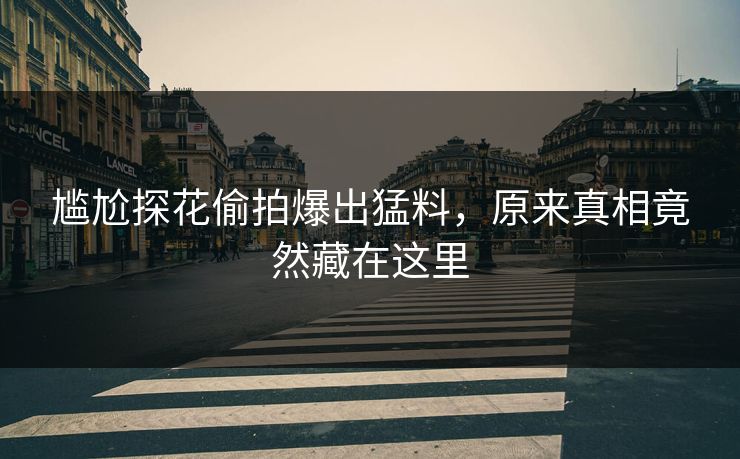 尴尬探花偷拍爆出猛料，原来真相竟然藏在这里