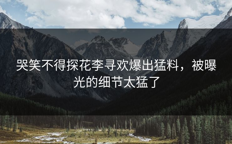 哭笑不得探花李寻欢爆出猛料，被曝光的细节太猛了