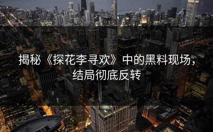 揭秘《探花李寻欢》中的黑料现场，结局彻底反转