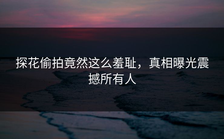 探花偷拍竟然这么羞耻，真相曝光震撼所有人