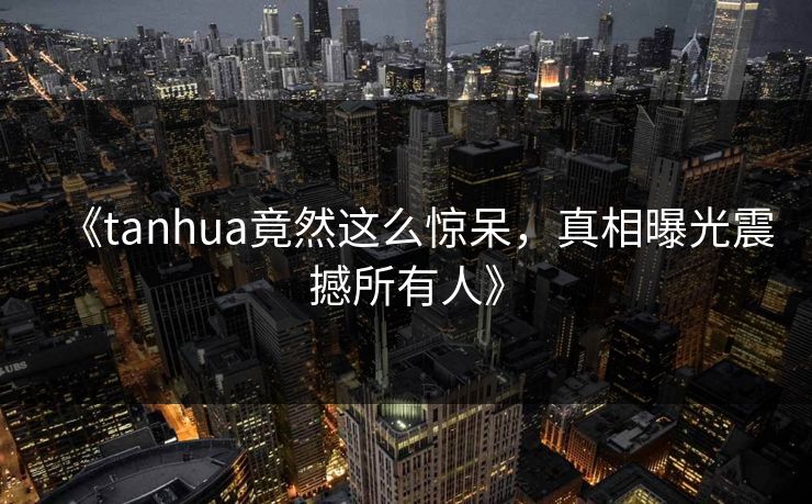 《tanhua竟然这么惊呆，真相曝光震撼所有人》