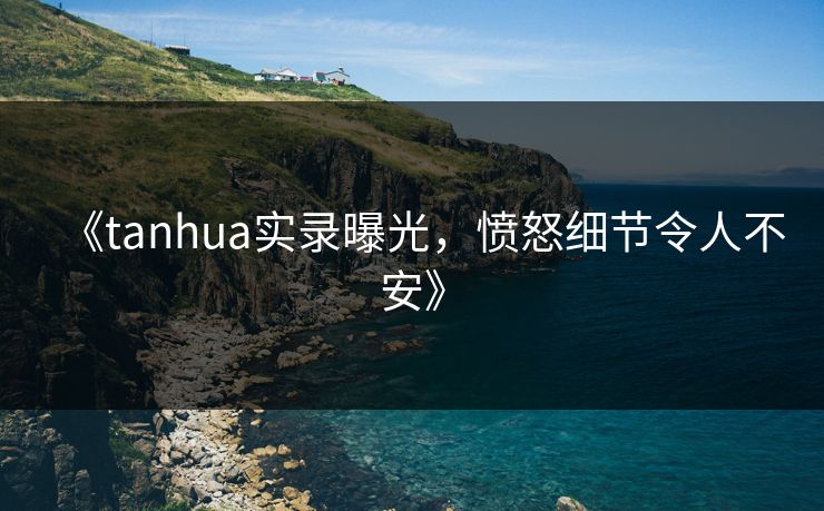 《tanhua实录曝光，愤怒细节令人不安》