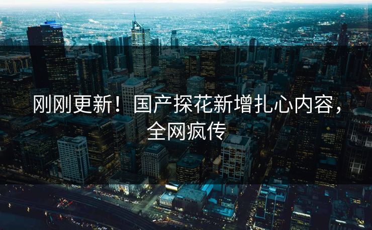 刚刚更新！国产探花新增扎心内容，全网疯传