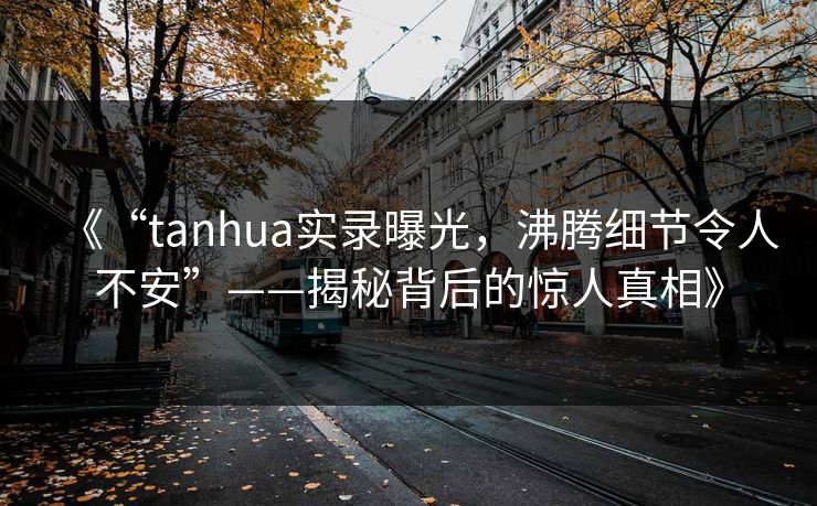 《“tanhua实录曝光，沸腾细节令人不安”——揭秘背后的惊人真相》