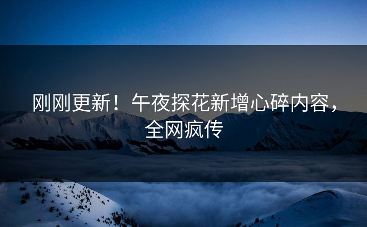 刚刚更新！午夜探花新增心碎内容，全网疯传