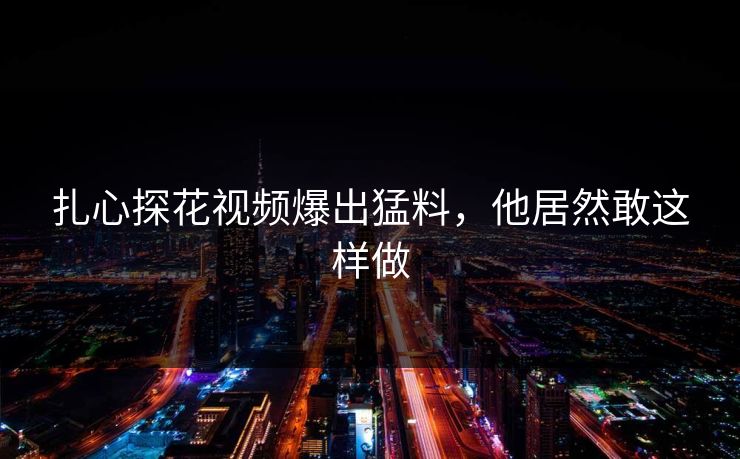 扎心探花视频爆出猛料，他居然敢这样做