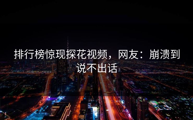 排行榜惊现探花视频，网友：崩溃到说不出话
