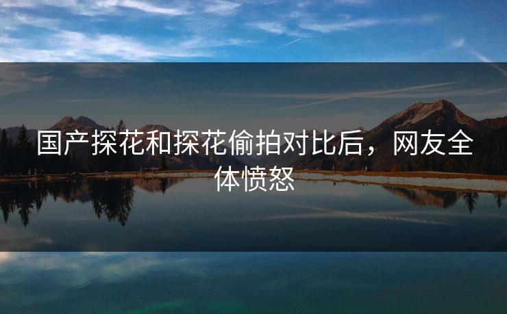 国产探花和探花偷拍对比后，网友全体愤怒