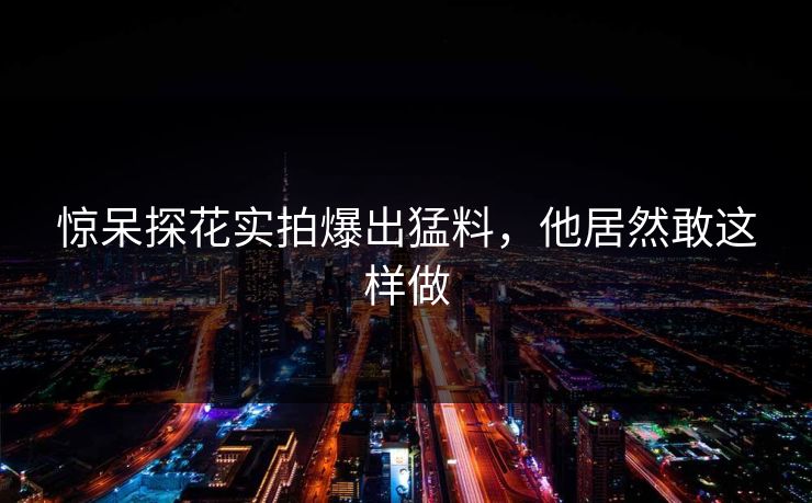 惊呆探花实拍爆出猛料，他居然敢这样做
