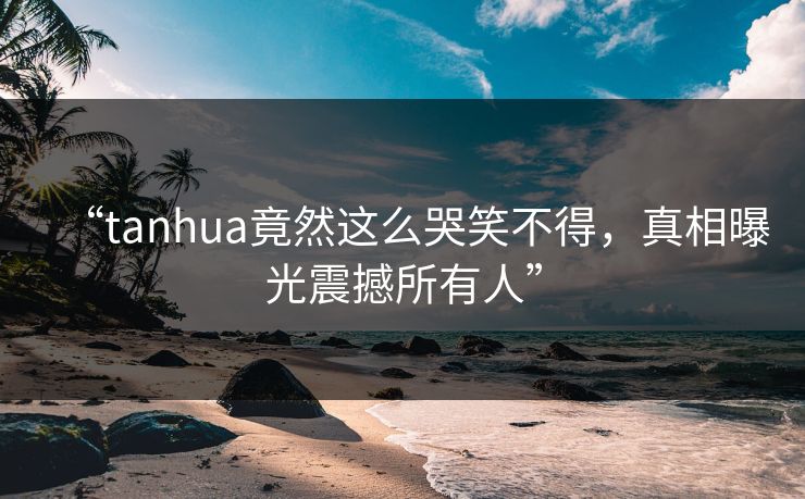 “tanhua竟然这么哭笑不得，真相曝光震撼所有人”