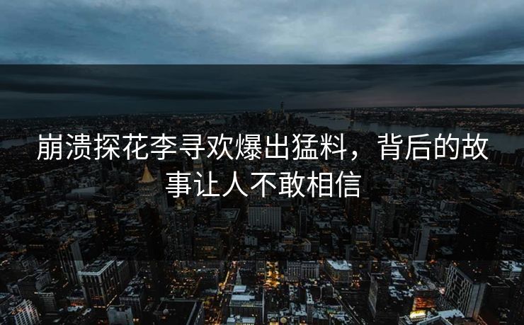 崩溃探花李寻欢爆出猛料，背后的故事让人不敢相信
