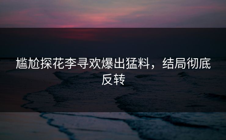 尴尬探花李寻欢爆出猛料，结局彻底反转